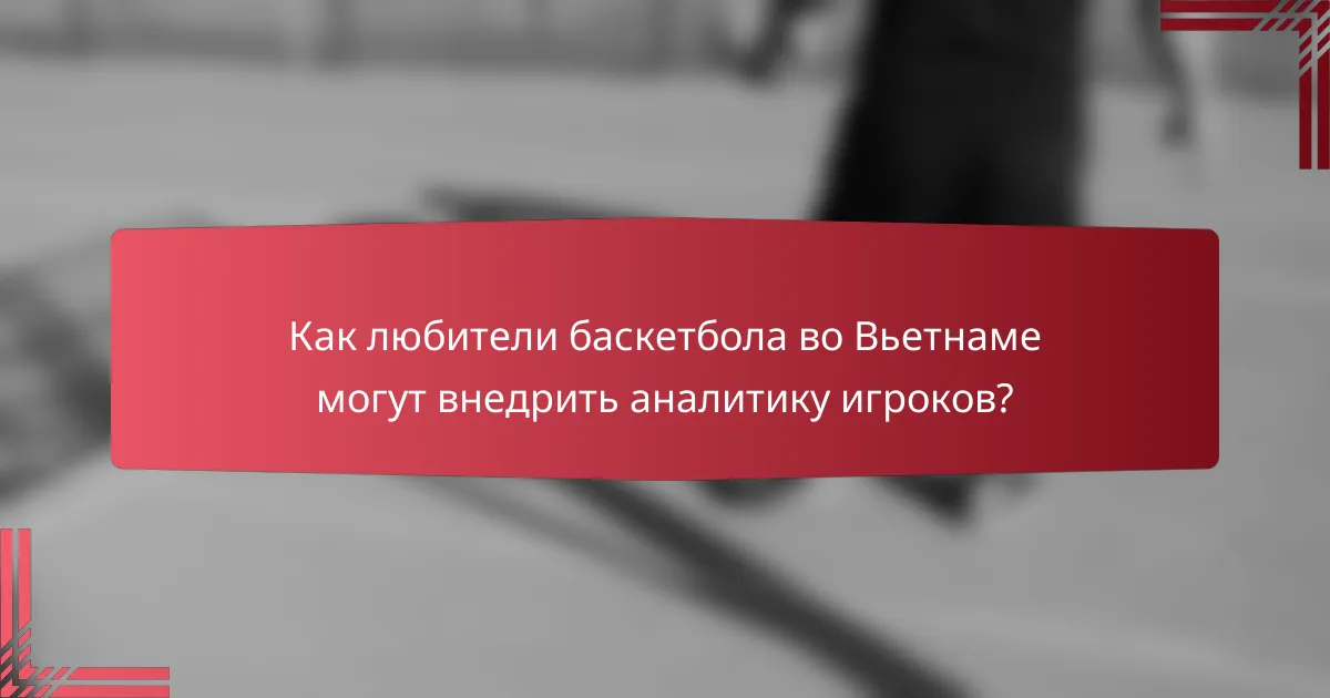 Как любители баскетбола во Вьетнаме могут внедрить аналитику игроков?