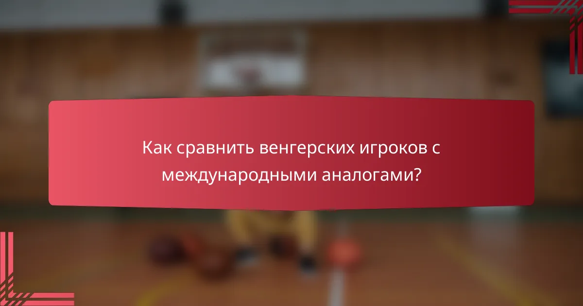 Как сравнить венгерских игроков с международными аналогами?