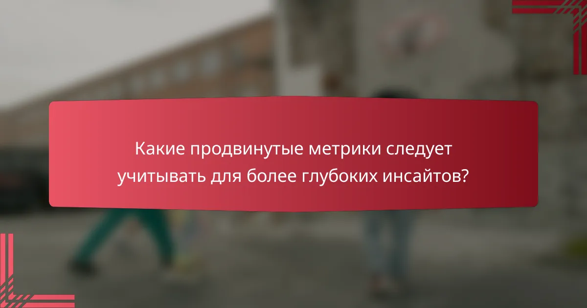 Какие продвинутые метрики следует учитывать для более глубоких инсайтов?